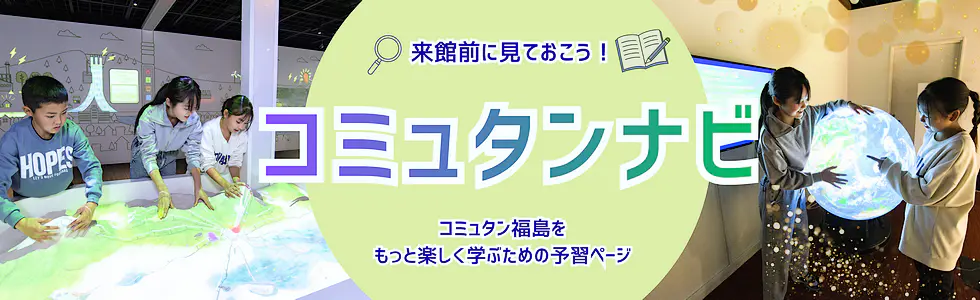 来館前に見ておこう！「コミュタンナビ」コミュタン福島をもっと楽しく学ぶための予習ページ